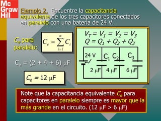 Ejemplo 2. Encuentre la capacitancia
  equivalente de los tres capacitores conectados
  en paralelo con una batería de 24 V.

                 n          VT = V1 = V2 = V3
Ce para     Ce         Ci   Q = Q1 + Q2 + Q3
paralelo:        i 1
                            24 V    C1 C2   C3
Ce = (2 + 4 + 6) F
                              2 F   4 F     6 F
    Ce = 12 F

  Note que la capacitancia equivalente Ce para
  capacitores en paralelo siempre es mayor que la
  más grande en el circuito. (12 F > 6 F)
 