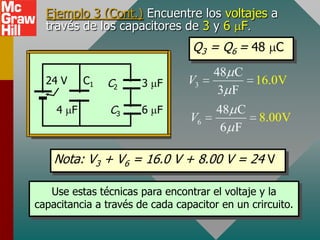 Ejemplo 3 (Cont.) Encuentre los voltajes a
  través de los capacitores de 3 y 6 F
                                  Q3 = Q6 = 48 C
                                      48 C
  24 V    C1   C2      3 F       V3        16.0V
                                       3 F
    4 F         C3     6 F             48 C
                                 V6             8.00V
                                        6 F

    Nota: V3 + V6 = 16.0 V + 8.00 V = 24 V

   Use estas técnicas para encontrar el voltaje y la
capacitancia a través de cada capacitor en un crircuito.
 
