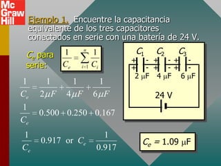 Ejemplo 1. Encuentre la capacitancia
 equivalente de los tres capacitores
 conectados en serie con una batería de 24 V.

 Ce para   1        n
                          1        C1   C2     C3
                                   + - + -+ -
 serie:    Ce       i 1   Ci       + - + -+ -
                                    2 F 4 F 6 F
1     1         1          1
Ce   2 F    4 F           6 F           24 V
1
     0.500 0.250 0.167
Ce
1                            1
     0.917 or Ce                     Ce = 1.09 F
Ce                         0.917
 