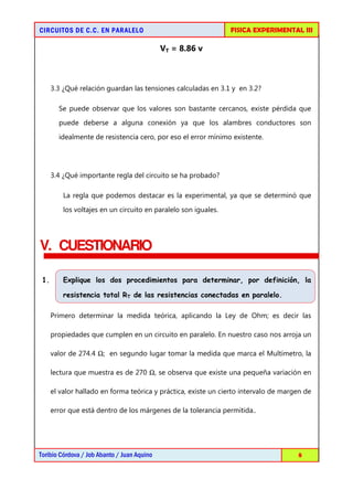 FISICA EXPERIMENTAL III

CIRCUITOS DE C.C. EN PARALELO

VT = 8.86 v

3.3 ¿Qué relación guardan las tensiones calculadas en 3.1 y en 3.2?
Se puede observar que los valores son bastante cercanos, existe pérdida que
puede deberse a alguna conexión ya que los alambres conductores son
idealmente de resistencia cero, por eso el error mínimo existente.

3.4 ¿Qué importante regla del circuito se ha probado?
La regla que podemos destacar es la experimental, ya que se determinó que
los voltajes en un circuito en paralelo son iguales.

V. CUESTIONARIO
1.

Explique los dos procedimientos para determinar, por definición, la
resistencia total RT de las resistencias conectadas en paralelo.
Primero determinar la medida teórica, aplicando la Ley de Ohm; es decir las
propiedades que cumplen en un circuito en paralelo. En nuestro caso nos arroja un
valor de 274.4 Ω; en segundo lugar tomar la medida que marca el Multímetro, la
lectura que muestra es de 270 Ω, se observa que existe una pequeña variación en
el valor hallado en forma teórica y práctica, existe un cierto intervalo de margen de
error que está dentro de los márgenes de la tolerancia permitida..

Toribio Córdova / Job Abanto / Juan Aquino

8

 