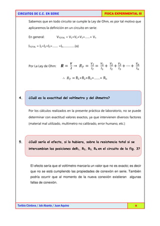 FISICA EXPERIMENTAL III

CIRCUITOS DE C.C. EN SERIE

Sabemos que en todo circuito se cumple la Ley de Ohm, es por tal motivo que
aplicaremos la definición en un circuito en serie:
En general:

VTOTAL = V1+V2+V3+……+ Vn

ITOTAL = I1=I2=I3=……. =In……………(α)

ࢂ

Por La Ley de Ohm:

௏಺

ࡵ

ூ಺

ࡾ = 	 → 	 ்ܴ = 	

=	

௏భ
ூభ

+	

௏మ
ூమ

+

௏య
ூయ

+ ⋯ +	

௏೙
ூ೙

∴ 	 ்ܴ =	R1+R2+R3+……+ Rn

4.

¿Cuál es la exactitud del voltímetro y del óhmetro?

Por los cálculos realizados en la presente práctica de laboratorio, no se puede
determinar con exactitud valores exactos, ya que intervienen diversos factores
(material mal utilizado, multímetro no calibrado, error humano, etc.)

5.

¿Cuál sería el efecto, si lo hubiera, sobre la resistencia total si se
intercambian las posiciones deR1, R2, R3, R4 en el circuito de la fig. 3?

El efecto sería que el voltímetro marcaría un valor que no es exacto; es decir
que no se está cumpliendo las propiedades de conexión en serie. También
podría ocurrir que al momento de la nueva conexión existieran

algunas

fallas de conexión.

Toribio Córdova / Job Abanto / Juan Aquino

11

 