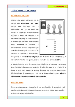 FISICA EXPERIMENTAL I
III

CIRCUITOS DE C.C. EN SERIE

COMPLEMENTO AL TEMA:
RECEPTORES EN SERIE
Decimos que varios elementos de un
circuito
cuando

van
van

conectados

en

colocados

SERIE

uno

a

continuación del otro (la salida del
primero va conectada a la entrada del
segundo, la salida del segundo a la
entrada del tercero y así sucesivamente),
de manera que por todos ellos circula la
misma

intensidad

de

corriente.

La

tensión entre la entrada del primero y la
salida del último es igual a la suma de las
tensiones en cada uno de los elementos.
Por ejemplo, en el circuito de la figura, la pila de petaca da una tensión de 4,5 V;
figura,
si todas las lamparitas son iguales, en cada una habrá una tensión de 1,5 V.
La resistencia del conjunto de receptores conectados en serie es igual a la suma de
las resistencias individuales de cada uno de ellos. Por eso, en el circuito de la
figura, al tener más resistencia las tres lámparas que una sola, oponen más
que
dificultad al paso de los electrones y por eso las lámparas lucen menos. Mientras
más lámparas coloquemos en serie menos lucirán
lucirán.

PILAS EN SERIE
Deben conectarse siempre el negativo de una con el positivo de la siguiente y así
sucesivamente. La tensión que proporciona el conjunto es igual a la suma de las
tensiones de cada una de las pilas.
Toribio Córdova / Job Abanto / Juan Aquino

12

 