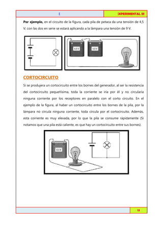 CIRCUITOS DE C.C. EN SERIE

FISICA EXPERIMENTAL I
III

Por ejemplo, en el circuito de la figura, cada pila de petaca da una tensión de 4,5
V; con las dos en serie se estará aplicando a la lámpara una tensión de 9 V.

CORTOCIRCUITO
Si se produjera un cortocircuito entre los bornes del generador, al ser la resistencia
del cortocircuito pequeñísima, toda la corriente se iría por él y no circularía
ninguna corriente por los receptores en paralelo con el corto circuito. En el
ejemplo de la figura, al haber un cortocircuito entre los bornes de la pila, por la
lámpara no circula ninguna corriente, toda circula por el cortocircuito. Además,
esta corriente es muy elevada, por lo que la pila se consume rápidamente (Si
notamos que una pila está caliente, es que hay un cortocircuito entre sus bornes).

Toribio Córdova / Job Abanto / Juan Aquino

13

 