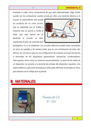 FISICA EXPERIMENTAL I
III

CIRCUITOS DE C.C. EN SERIE

empiezas a sudar, como consecuencia de que está sobrecalentado. Algo similar
sobrecalentado.
sucede con los conductores cuando circula por ellos una corriente eléctrica y el
circuito se sobrecalienta. Esto puede
ser producto de un corto circuito,
que es registrado por el fusible y
ocasiona que se queme o funda el
listón

que

abriendo

está
tá
el

dentro

circuito,

de

es

él,

decir

impidiendo el paso de corriente para
protegerte a ti y a la instalación. Los circuitos eléctricos pueden estar conectados
en serie, en paralelo y de manera mixta, que es una combinación de estos dos
últimos. Un circuito en serie es una configuración de conexión en la que los bornes
o terminales de los dispositivos (generadores, resistencias, condensadores,
interruptores, entre otros) se conectan secuencialmente. La terminal de salida de
un dispositivo se conecta a la terminal de entrada del dispositivo siguiente. Una
ta
batería eléctrica suele estar formada por varias pilas eléctricas conectadas en serie,
para alcanzar así el voltaje que se precise.

III. MATERIALES

Fuente de C.C.
0 – 12v

Toribio Córdova / Job Abanto / Juan Aquino

3

 