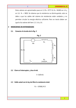 FISICA EXPERIMENTAL I
III

CIRCUITOS DE C.C. EN SERIE

Estos valores son aproximados pues en 1.3 RT= 9777

, RT= 9428

en 1.4 y

en 1.6 RT = 9850. Se observa que la resistencia va disminuyendo, esto se
debe a que los cables del sistema de resistencias están oxidados y no
permiten circular la energía eléctrica suficiente. Pero en teoría deben ser
igual a los valores del ítem 1.3. 1.4 y 1.6.
lores
2

MEDICIONES DE INTENSIDADES
2.1

Conecte el circuito de la fig. 2
Fig. 2

2.2 Cierre el interruptor, y lea el mA.
I= 0,85mA.

2.3 Halle usted con la ley de Ohm la resistencia total.
RT = 10588,24

Toribio Córdova / Job Abanto / Juan Aquino

7

 