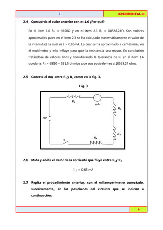 FISICA EXPERIMENTAL I
III

CIRCUITOS DE C.C. EN SERIE
2.4 Concuerda el valor anterior con el 1.6 ¿Por qué?
En el ítem 1.6 RT = 9850

y en el ítem 2.3 RT = 10588,24 . Son valores

aproximados pues en el ítem 2.3 se ha calculado matemáticamente el valor de
la intensidad, la cual es I = 0,85mA. La cual se ha aproximado a centésimas, en
el multímetro y ello influye para que la resistencia sea mayor. En conclusión
metro
tratándose de valores altos y considerando la tolerancia de RT en el ítem 1.6
quedaría: RT = 9850 + 531,5 ohmios que son equivalentes a 10558,24 ohm.

2.5 Conecte el mA entre R1 y R2 como en la fig. 3.
Fig. 3

2.6 Mida y anote el valor de la corriente que fluye entre R1y R2
I1,2 = 0,85 mA

2.7 Repita el procedimiento anterior, con el miliamperímetro conectado,
sucesivamente, en las posiciones del circuito que se indican a
continuación:

Toribio Córdova / Job Abanto / Juan Aquino

8

 