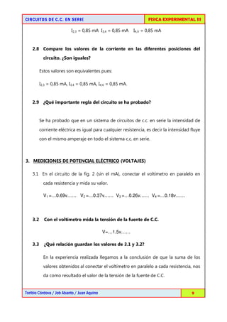 FISICA EXPERIMENTAL III

CIRCUITOS DE C.C. EN SERIE
I2,3 = 0,85 mA I3,4 = 0,85 mA

I4,V = 0,85 mA

2.8 Compare los valores de la corriente en las diferentes posiciones del
circuito. ¿Son iguales?
Estos valores son equivalentes pues:
I2,3 = 0,85 mA, I3,4 = 0,85 mA, I4,V = 0,85 mA.

2.9 ¿Qué importante regla del circuito se ha probado?

Se ha probado que en un sistema de circuitos de c.c. en serie la intensidad de
corriente eléctrica es igual para cualquier resistencia, es decir la intensidad fluye
con el mismo amperaje en todo el sistema c.c. en serie.

3. MEDICIONES DE POTENCIAL ELÉCTRICO (VOLTAJES)
3.1 En el circuito de la fig. 2 (sin el mA), conectar el voltímetro en paralelo en
cada resistencia y mida su valor.
V1 =…0.69v…… V2 =…0.37v…… V3 =…0.26v…… V4 =…0.18v……

3.2

Con el voltímetro mida la tensión de la fuente de C.C.
V=…1.5v……

3.3

¿Qué relación guardan los valores de 3.1 y 3.2?
En la experiencia realizada llegamos a la conclusión de que la suma de los
valores obtenidos al conectar el voltímetro en paralelo a cada resistencia, nos
da como resultado el valor de la tensión de la fuente de C.C.

Toribio Córdova / Job Abanto / Juan Aquino

9

 