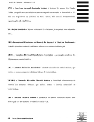 Circuitos de Comandos e Automação - CCA
_______________________________________________________________________________
_______________________________________________________________________________
16 Curso Técnico de Eletrônica
ANSI – American Nacional Standards Institute - Instituto de normas dos Estados
Unidos, que publica recomendações e normas em praticamente todas as áreas técnicas. Na
área dos dispositivos de comando de baixa tensão, tem adotado freqüentemente,
especificações UL e da NEMA.
BS – Britsh Standards – Normas técnicas da Grã-Bretanha, já em grande parte adaptadas
à IEC.
CEE –International Comissiono on Rules of the Approvel of Electrical Equipment –
Especificações internacionais, destinadas sobretudo ao material de instalação.
CEMA – Canadian Electrical Manufactures Association – Associação canadense dos
fabricantes de material elétrico.
CSA – Canadian Standards Association – Entidade canadense de normas técnicas, que
publica as normas para concessão de certificado de conformidade.
DEMKO – Danmarks Elektriske Materiel Kontrol – Autoridade dinamarquesa de
controle dos materiais elétricos, que publica normas e concede certificados de
conformidade.
DIN – Deutsche Industrie Normen – Associação de normas industriais alemãs. Suas
publicações são devidamente coordenadas com a VDE.
 