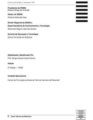 Circuitos de Comandos e Automação - CCA
_______________________________________________________________________________
_______________________________________________________________________________
2 Curso Técnico de Eletrônica
Presidente da FIEMG
Robson Braga de Andrade
Gestor do SENAI
Petrônio Machado Zica
Diretor Regional do SENAI e
Superintendente de Conhecimento e Tecnologia
Alexandre Magno Leão dos Santos
Gerente de Educação e Tecnologia
Edmar Fernando de Alcântara
Digitalizado e Modificado Por:
Prof. Sérgio Goulart Alves Pereira
Edição
2ª Edição – 1/2005
Unidade Operacional
Centro de Formação profissional “Alvimar Carneiro de Rezende”
 