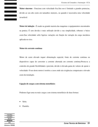 Circuitos de Comandos e Automação - CCA
_______________________________________________________________________________
_______________________________________________________________________________
Curso Técnico de Eletrônica 21
Motor síncrono - Funciona com velocidade fixa.Seu uso é limitado a grandes potencias,
devido ao seu alto custo em tamanhos menores, ou quando é necessária uma velocidade
invariável.
Motor de indução - É usado na grande maioria das maquinas e equipamentos encontrados
na pratica. É sem duvida o mais utilizado devido a sua simplicidade, robustez e baixo
custo.Sua velocidade sofre ligeiras variações em função da variação da carga mecânica
aplicada no eixo.
Motor de corrente contínua
Motor de custo elevado requer alimentação especial, fonte de corrente continua ou
dispositivos capaz de converter a corrente alternada em corrente continua.Presta-se a
controles de grande flexibilidade e precisão, devido á elevada gama de valores de ajuste e
velocidade. O uso deste motor é restrito a casos onde tais exigências compensam o elevado
custo da instalação.
Ligação de cargas a um sistema monofásico
Podemos ligar uma ou mais cargas a um sistema monofásico de duas formas:
• Série.
• Paralelo.
 