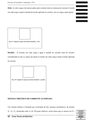 Circuitos de Comandos e Automação - CCA
_______________________________________________________________________________
_______________________________________________________________________________
22 Curso Técnico de Eletrônica
Série: As dois cargas são atravessadas pela corrente total ou máxima do circuito.A tensão
em cada carga é igual à metade da tensão aplicada ao circuito, caso as cargas sejam iguais.
Paralelo - A corrente em cada carga é igual à metade da corrente total do circuito,
considerando-se que as cargas são iguais.A tensão em cada carga é igual á tensão aplicada
no circuito.
SISTEMA TRIFÁSICO DE CORRENTE ALTERNADA
Um sistema trifásico é formado por associação de três sistemas monofásicos, de tensões
V1, V2, V3, destacadas entre si, de 120 graus elétricos, assim temos que os atrasos em V1,
Fig. 1.9 - Ligação de cargas num sistema monofásico – série
Fig. 1.10 - Ligação de cargas num sistema monofásico – paralelo
 