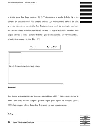 Circuitos de Comandos e Automação - CCA
_______________________________________________________________________________
_______________________________________________________________________________
24 Curso Técnico de Eletrônica
A tensão entre duas fases quaisquer R, S, T denomina-se a tensão de linha (VL), e a
corrente em cada um destes fios, corrente de linha (IL). Analogamente a tensão em cada
grupo ou elemento do circuito (Z1, Z2 e Z3), denomina-se tensão de fase (VF) e a corrente
em cada um desses elementos, corrente de fase (IF). Na ligação triangulo a tensão de linha
é igual à tensão de fase e a corrente de linha é igual à soma (fasorial) das correntes de fase.
de dois elementos do circuito. (Fig. 1.13).
Exemplo:
Um sistema trifásico equilibrado de tensão nominal igual a 220 V, fornece uma corrente de
linha a uma carga trifásica composta por três cargas iguais ligadas em triangulo, igual a
100A.Determine os valores da tensão e da corrente em cada uma das cargas.
Solução:
VL = VF IL = IF.1,732
Fig. 1.13 - Triângulo das impedâncias, ligação triângulo
 