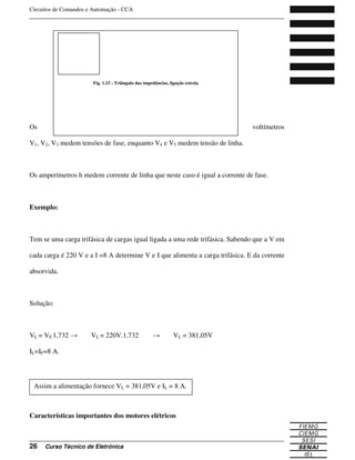 Circuitos de Comandos e Automação - CCA
_______________________________________________________________________________
_______________________________________________________________________________
26 Curso Técnico de Eletrônica
Os voltímetros
V1, V2, V3 medem tensões de fase, enquanto V4 e V5 medem tensão de linha.
Os amperímetros h medem corrente de linha que neste caso é igual a corrente de fase.
Exemplo:
Tem se uma carga trifásica de cargas igual ligada a uma rede trifásica. Sabendo que a V em
cada carga é 220 V e a I =8 A determine V e I que alimenta a carga trifásica. E da corrente
absorvida.
Solução:
VL = VF.1,732 VL = 220V.1,732 VL = 381,05V
IL=IF=8 A.
Características importantes dos motores elétricos
Fig. 1.15 - Triângulo das impedâncias, ligação estrela
Assim a alimentação fornece VL = 381,05V e IL = 8 A.
 