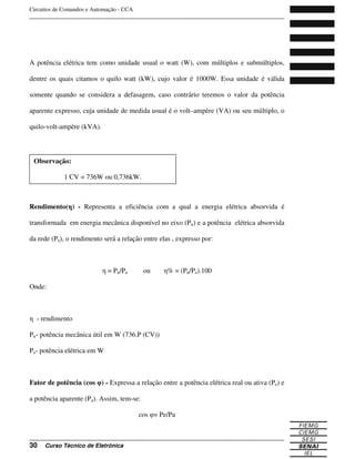 Circuitos de Comandos e Automação - CCA
_______________________________________________________________________________
_______________________________________________________________________________
30 Curso Técnico de Eletrônica
A potência elétrica tem como unidade usual o watt (W), com múltiplos e submúltiplos,
dentre os quais citamos o quilo watt (kW), cujo valor é 1000W. Essa unidade é válida
somente quando se considera a defasagem, caso contrário teremos o valor da potência
aparente expresso, cuja unidade de medida usual é o volt–ampère (VA) ou seu múltiplo, o
quilo-volt-ampère (kVA).
Rendimento( ) - Representa a eficiência com a qual a energia elétrica absorvida é
transformada em energia mecânica disponível no eixo (Pu) e a potência elétrica absorvida
da rede (Pe), o rendimento será a relação entre elas , expresso por:
= Pu/Pe ou % = (Pu/Pe).100
Onde:
- rendimento
Pu- potência mecânica útil em W (736.P (CV))
Pe- potência elétrica em W
Fator de potência (cos ) - Expressa a relação entre a potência elétrica real ou ativa (Pe) e
a potência aparente (Pa). Assim, tem-se:
cos = Pe/Pa
Observação:
1 CV = 736W ou 0,736kW.
 