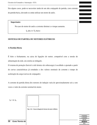 Circuitos de Comandos e Automação - CCA
_______________________________________________________________________________
_______________________________________________________________________________
32 Curso Técnico de Eletrônica
Em alguns casos, pode-se necessitar ainda de um alto conjugado de partida, com corrente
de partida baixa, devendo-se então utilizar um motor de anéis.
SISTEMAS DE PARTIDA DE MOTORES ELÉTRICOS
1) Partida Direta
É feito o fechamento, na caixa de ligações do motor, compatível com a tensão de
alimentação da rede, em estrela ou triângulo.
O sistema de proteção (fusível e relé térmico de sobrecarga) é escolhido e ajustado a partir
de curvas características já estudadas e dos valores nominais de corrente e tempo de
aceleração da carga (curvas de conjugado).
A corrente de partida direta dos motores de indução varia de aproximadamente seis a sete
vezes o valor da corrente nominal do motor.
IP 6. IN
Fig. 1.16 - Caixa de ligação de bornes de motor trifásico
Importante:
No caso do motor de anéis a corrente diminui e o torque aumenta.
Ip alta >> Tp baixo
 
