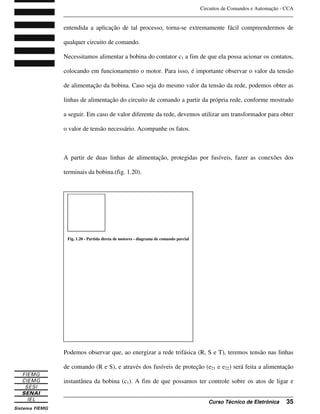 Circuitos de Comandos e Automação - CCA
_______________________________________________________________________________
_______________________________________________________________________________
Curso Técnico de Eletrônica 35
entendida a aplicação de tal processo, torna-se extremamente fácil compreendermos de
qualquer circuito de comando.
Necessitamos alimentar a bobina do contator c1 a fim de que ela possa acionar os contatos,
colocando em funcionamento o motor. Para isso, é importante observar o valor da tensão
de alimentação da bobina. Caso seja do mesmo valor da tensão da rede, podemos obter as
linhas de alimentação do circuito de comando a partir da própria rede, conforme mostrado
a seguir. Em caso de valor diferente da rede, devemos utilizar um transformador para obter
o valor de tensão necessário. Acompanhe os fatos.
A partir de duas linhas de alimentação, protegidas por fusíveis, fazer as conexões dos
terminais da bobina.(fig. 1.20).
Podemos observar que, ao energizar a rede trifásica (R, S e T), teremos tensão nas linhas
de comando (R e S), e através dos fusíveis de proteção (e21 e e22) será feita a alimentação
instantânea da bobina (c1). A fim de que possamos ter controle sobre os atos de ligar e
Fig. 1.20 - Partida direta de motores - diagrama de comando parcial
 