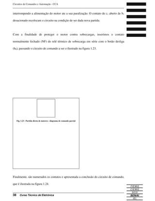 Circuitos de Comandos e Automação - CCA
_______________________________________________________________________________
_______________________________________________________________________________
38 Curso Técnico de Eletrônica
interrompendo a alimentação do motor ate a sua paralização. O contato de c1 aberto de b1
desacionado recolocam o circuito na condição de ser dada nova partida.
Com a finalidade de proteger o motor contra sobrecargas, inserimos o contato
normalmente fechado (NF) do relé térmico de sobrecarga em série com o botão desliga
(b0), passando o circuito de comando a ser o ilustrado na figura 1.23.
Finalmente, são numerados os contatos e apresentada a conclusão do circuito de comando,
que é ilustrada na figura 1.24.
Fig. 1.23 - Partida direta de motores - diagrama de comando parcial
 