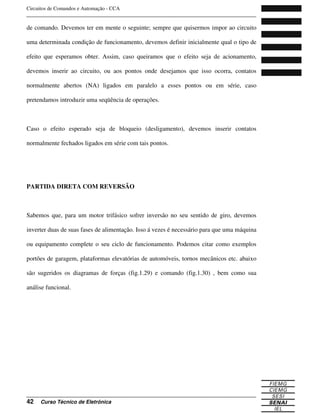 Circuitos de Comandos e Automação - CCA
_______________________________________________________________________________
_______________________________________________________________________________
42 Curso Técnico de Eletrônica
de comando. Devemos ter em mente o seguinte; sempre que quisermos impor ao circuito
uma determinada condição de funcionamento, devemos definir inicialmente qual o tipo de
efeito que esperamos obter. Assim, caso queiramos que o efeito seja de acionamento,
devemos inserir ao circuito, ou aos pontos onde desejamos que isso ocorra, contatos
normalmente abertos (NA) ligados em paralelo a esses pontos ou em série, caso
pretendamos introduzir uma seqüência de operações.
Caso o efeito esperado seja de bloqueio (desligamento), devemos inserir contatos
normalmente fechados ligados em série com tais pontos.
PARTIDA DIRETA COM REVERSÃO
Sabemos que, para um motor trifásico sofrer inversão no seu sentido de giro, devemos
inverter duas de suas fases de alimentação. Isso á vezes é necessário para que uma máquina
ou equipamento complete o seu ciclo de funcionamento. Podemos citar como exemplos
portões de garagem, plataformas elevatórias de automóveis, tornos mecânicos etc. abaixo
são sugeridos os diagramas de forças (fig.1.29) e comando (fig.1.30) , bem como sua
análise funcional.
 