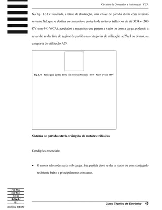 Circuitos de Comandos e Automação - CCA
_______________________________________________________________________________
_______________________________________________________________________________
Curso Técnico de Eletrônica 45
Na fig. 1.31 é mostrada, a titulo de ilustração, uma chave de partida direta com reversão
semens 3td, que se destina ao comando e proteção de motores trifásicos de até 375kw (500
CV) em 440 V(CA), acoplados a maquinas que partem a vazio ou com a carga, podendo a
reversão se dar fora do regime de partida nas categorias de utilização ac2/ac3 ou dentro, na
categoria de utilização AC4.
Sistema de partida estrela-triângulo de motores trifásicos
Condições essenciais:
• O motor não pode partir sob carga. Sua partida deve se dar a vazio ou com conjugado
resistente baixo e principalmente constante.
Fig. 1.31 - Painel para partida direta com reversão Siemens – 3TD - P 375 CV em 440 V
 