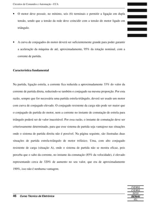 Circuitos de Comandos e Automação - CCA
_______________________________________________________________________________
_______________________________________________________________________________
46 Curso Técnico de Eletrônica
• O motor deve possuir, no mínimo, seis (6) terminais e permitir a ligação em dupla
tensão, sendo que a tensão da rede deve coincidir com a tensão do motor ligado em
triângulo.
• A curva de conjugados do motor deverá ser suficientemente grande para poder garantir
a aceleração da máquina de até, aproximadamente, 95% da rotação nominal, com a
corrente de partida.
Característica fundamental
Na partida, ligação estrela, a corrente fica reduzida a aproximadamente 33% do valor da
corrente de partida direta, reduzindo-se também o conjugado na mesma proporção. Por esta
razão, sempre que for necessária uma partida estrela-triângulo, deverá ser usado um motor
com curva de conjugado elevado. O conjugado resistente da carga não pode ser maior que
o conjugado de partida do motor, nem a corrente no instante de comutação de estrela para
triângulo poderá ser de valor inaceitável. Por essa razão, o instante de comutação deve ser
criteriosamente determinado, para que esse sistema de partida seja vantajoso nas situações
onde o sistema de partida direita não é possível. Na página seguinte, são ilustradas duas
situações de partida estrela-triângulo de motor trifásico. Uma, com alto conjugado
resistente de carga (situação A), onde o sistema de partida não se mostra eficaz, pois
perceba que o salto da corrente, no instante da comutação (85% da velocidade), é elevado
representando cerca de 320% de aumento no seu valor, que era de aproximadamente
190%, isso não é nenhuma vantagem.
 
