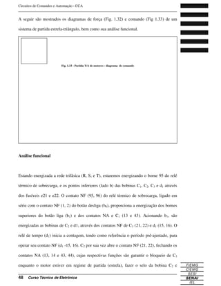 Circuitos de Comandos e Automação - CCA
_______________________________________________________________________________
_______________________________________________________________________________
48 Curso Técnico de Eletrônica
A seguir são mostrados os diagramas de força (Fig. 1.32) e comando (Fig 1.33) de um
sistema de partida estrela-triângulo, bem como sua análise funcional.
Análise funcional
Estando energizada a rede trifásica (R, S, e T), estaremos energizando o borne 95 do relé
térmico de sobrecarga, e os pontos inferiores (lado b) das bobinas C1, C2, C3 e d1 através
dos fusíveis e21 e e22. O contato NF (95, 96) do relé térmico de sobrecarga, ligado em
série com o contato NF (1, 2) do botão desliga (b0), proporciona a energização dos bornes
superiores do botão liga (b1) e dos contatos NA e C1 (13 e 43). Acionando b1, são
energizadas as bobinas de C2 e d1, através dos contatos NF de C3 (21, 22) e d1 (15, 16). O
relé de tempo (d1) inicia a contagem, tendo como referência o período pré-ajustado, para
operar seu contato NF (d1 -15, 16). C2 por sua vez abre o contato NF (21, 22), fechando os
contatos NA (13, 14 e 43, 44), cujas respectivas funções são garantir o bloqueio de C3
enquanto o motor estiver em regime de partida (estrela), fazer o selo da bobina C2 e
Fig. 1.32 - Partida Y/ de motores - diagrama de força
Fig. 1.33 - Partida Y/ de motores - diagrama de comando
 