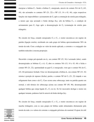Circuitos de Comandos e Automação - CCA
_______________________________________________________________________________
_______________________________________________________________________________
Curso Técnico de Eletrônica 49
energizar a bobina C1. Sendo a bobina C1 energizada, através do contato NA de C2 (43,
44), são acionados os contatos NF (21, 22) e NF (13, 14 e 43, 44), cujas respectivas
funções são impossibilitar o acionamento de C2 após a comutação de estrela para triângulo,
a menos que seja acionado o botão desliga (b0), selo da bobina C1, e condição de
acionamento para C3 logo após a desenergização de C2 (comutação de estrela para
triângulo).
No circuito de força, estando energizados C2 e C1, o motor encontra-se em regime de
partida (ligação estrela), recebendo em cada grupo de bobina aproximadamente 58% da
tensão da rede. Com a redução no valor da tensão aplicada, a corrente e o conjugado são
também reduzidos à mesma proporção.
Decorrido o tempo pré-ajustado em d1, seu contato NF (15, 16) é acionado (abre), sendo
desenergizadas as bobinas C2 e d1. C2 abre os contatos NA (13, 14 e 43, 44) e fecha o
contato NF (21, 22), oportunidade na qual C3 é energizado, visto que o contato NA de C1
(43, 44) permanece fechado. Uma vez desenergizada a bobina d1, seu contato NF (15, 16)
retorna à posição de repouso (fecha); porém, o contato NF de C3 (21, 22) impede o seu
religamento bem como o de C2. Caso ocorra uma sobrecarga, tanto na partida quanto em
normal, o relé térmico de sobrecarga aciona seu contato NF (95, 96), desenergizando
qualquer bobina que esteja ligada (C1, C2 ou d1). Se for necessário desligar o motor em
qualquer instante, podemos fazê-lo através do botão desliga (b0).
No circuito de força, estando energizados C1 e C3, o motor encontra-se em regime de
marcha (triângulo), com os seus grupos de bobina sendo alimentados diretamente pela
tensão da rede e os valores de corrente e conjugado próximos do nominal. O ajuste do relé
 