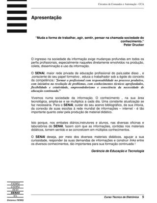 Circuitos de Comandos e Automação - CCA
_______________________________________________________________________________
_______________________________________________________________________________
Curso Técnico de Eletrônica 5
Apresentação
“Muda a forma de trabalhar, agir, sentir, pensar na chamada sociedade do
conhecimento.“
Peter Drucker
O ingresso na sociedade da informação exige mudanças profundas em todos os
perfis profissionais, especialmente naqueles diretamente envolvidos na produção,
coleta, disseminação e uso da informação.
O SENAI, maior rede privada de educação profissional do país,sabe disso , e
,consciente do seu papel formativo , educa o trabalhador sob a égide do conceito
da competência: “formar o profissional com responsabilidade no processo produtivo,
com iniciativa na resolução de problemas, com conhecimentos técnicos aprofundados,
flexibilidade e criatividade, empreendedorismo e consciência da necessidade de
educação continuada.”
Vivemos numa sociedade da informação. O conhecimento , na sua área
tecnológica, amplia-se e se multiplica a cada dia. Uma constante atualização se
faz necessária. Para o SENAI, cuidar do seu acervo bibliográfico, da sua infovia,
da conexão de suas escolas à rede mundial de informações – internet - é tão
importante quanto zelar pela produção de material didático.
Isto porque, nos embates diários,instrutores e alunos, nas diversas oficinas e
laboratórios do SENAI, fazem com que as informações, contidas nos materiais
didáticos, tomem sentido e se concretizem em múltiplos conhecimentos.
O SENAI deseja, por meio dos diversos materiais didáticos, aguçar a sua
curiosidade, responder às suas demandas de informações e construir links entre
os diversos conhecimentos, tão importantes para sua formação continuada !
Gerência de Educação e Tecnologia
 