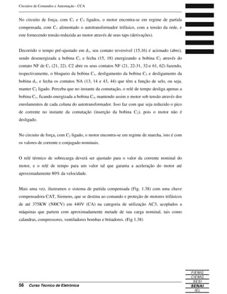 Circuitos de Comandos e Automação - CCA
_______________________________________________________________________________
_______________________________________________________________________________
56 Curso Técnico de Eletrônica
No circuito de força, com C1 e C3 ligados, o motor encontra-se em regime de partida
compensada, com C1 alimentado o autotransformador trifásico, com a tensão da rede, e
este fornecendo tensão reduzida ao motor através de seus taps (derivações).
Decorrido o tempo pré-ajustado em d1, seu contato reversível (15,16) é acionado (abre),
sendo desenergizada a bobina C1 e fecha (15, 18) energizando a bobina C2 através do
contato NF de C1 (21, 22). C2 abre os seus contatos NF (21, 22-31, 32-e 61, 62) fazendo,
respectivamente, o bloqueio da bobina C1, desligamento da bobina C3 e desligamento da
bobina d1, e fecha os contatos NA (13, 14 e 43, 44) que têm a função de selo, ou seja,
manter C2 ligado. Perceba que no instante da comutação, o relé de tempo desliga apenas a
bobina C1, ficando energizada a bobina C3, mantendo assim o motor sob tensão através dos
enrolamentos de cada coluna do autotransformador. Isso faz com que seja reduzido o pico
de corrente no instante da comutação (inserção da bobina C2), pois o motor não é
desligado.
No circuito de força, com C2 ligado, o motor encontra-se em regime de marcha, isto é com
os valores de corrente e conjugado nominais.
O relé térmico de sobrecarga deverá ser ajustado para o valor da corrente nominal do
motor, e o relé de tempo para um valor tal que garanta a aceleração do motor até
aproximadamente 80% da velocidade.
Mais uma vez, ilustramos o sistema de partida compensada (Fig. 1.38) com uma chave
compensadora CAT, Siemens, que se destina ao comando e proteção de motores trifásicos
de até 375KW (500CV) em 440V (CA) na categoria de utilização AC3, acoplados a
máquinas que partem com aproximadamente metade de sua carga nominal, tais como
calandras, compressores, ventiladores bombas e britadores. (Fig 1.38)
 
