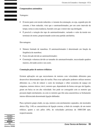 Circuitos de Comandos e Automação - CCA
_______________________________________________________________________________
_______________________________________________________________________________
Curso Técnico de Eletrônica 59
Compensadora automática
Vantagens:
• O motor parte com tensão reduzida e o instante da comutação, ou seja, segundo pico de
corrente, é bem reduzido, visto que o autotransformador, por um curto intervalo de
tempo, torna-se uma reatância, fazendo com que o motor não seja desligado.
• É possível a variação dos taps do autotransformador, variando o valor da tensão nos
terminais do motor, proporcionando assim uma partida satisfatória.
Desvantagens:
• Número limitado de manobras. O autotransformador é determinado em função da
freqüência de manobras;
• Custo elevado devido ao autotransformador;
• Construção volumosa devido ao tamanho do autotransformador, necessitando quadros
maiores, elevando assim o seu custo.
Comutação polar de motores trifásicos
Existem aplicações em que necessitamos de motores com velocidades diferentes para
desenvolver determinados tipos de tarefas. Para essas aplicações podemos utilizar motores
diferentes ou, a fim de reduzir o custo da instalação e obter economia de espaço em
máquinas, motores únicos; isto é, motores que, dependendo da forma com que são ligados,
giram em baixa ou em alta velocidade. Isto pode ser conseguido com os motores que
possuem duplo enrolamento, ou com os motores que têm uma característica se fechamento
interno diferenciada denominada ligação dahlander.
Para o primeiro grupo citado, ou seja, motores com enrolamentos separados, são mostrados
abaixo (Fig. 1.40) as características de ligação externa, a título de exemplo, de um motor
trifásico, quatro e seis pólos (4/6), de velocidades próximas de 1800/1200 rpm,
respectivamente.
 