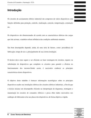 Circuitos de Comandos e Automação - CCA
_______________________________________________________________________________
_______________________________________________________________________________
6 Curso Técnico de Eletrônica
Introdução
Os circuitos de acionamento elétrico industrial são compostos de vários dispositivos com
funções definidas para proteção, controle, sinalização, conexão, temporização, comutação
etc.
Os dispositivos são dimensionados de acordo com as características elétricas das cargas
que irão acionar, e também sofrem influência das condições ambientais atuantes.
Seu bom desempenho depende, ainda, de uma série de fatores, como: procedência de
fabricação, tempo de uso e, principalmente de sua correta instalação.
O técnico deve estar seguro e ser eficiente ao fazer montagem de circuitos, reparos ou
substituição de dispositivos que compõem os circuitos para garantir a eficácia no
funcionamento dos mesmos.Sendo assim, é necessário conhecer as principais
características destes dispositivos.
O objetivo deste trabalho é fornecer informações tecnológicas sobre os principais
dispositivos usados nas instalações elétricas dos circuitos elétricos industriais, a fim de que
o técnico alcance um desempenho eficiente na interpretação de diagramas, montagem e
manutenção de circuitos de comandos elétricos e possa obter dados necessários nos
catálogos de fabricantes e/ou nas placas dos dispositivos, de forma objetiva e rápida.
 