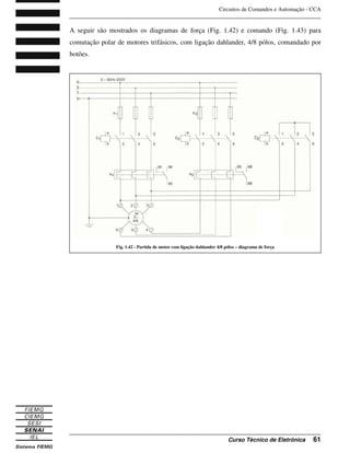 Circuitos de Comandos e Automação - CCA
_______________________________________________________________________________
_______________________________________________________________________________
Curso Técnico de Eletrônica 61
A seguir são mostrados os diagramas de força (Fig. 1.42) e comando (Fig. 1.43) para
comutação polar de motores trifásicos, com ligação dahlander, 4/8 pólos, comandado por
botões.
Fig. 1.42 - Partida de motor com ligação dahlander 4/8 pólos – diagrama de força
 