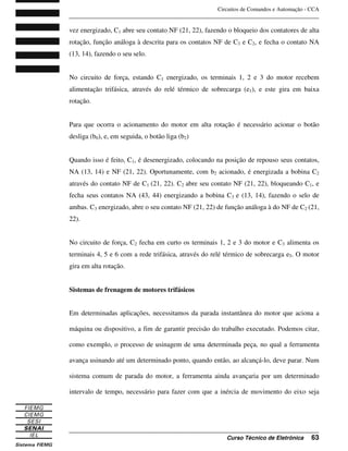 Circuitos de Comandos e Automação - CCA
_______________________________________________________________________________
_______________________________________________________________________________
Curso Técnico de Eletrônica 63
vez energizado, C1 abre seu contato NF (21, 22), fazendo o bloqueio dos contatores de alta
rotação, função análoga à descrita para os contatos NF de C3 e C2, e fecha o contato NA
(13, 14), fazendo o seu selo.
No circuito de força, estando C1 energizado, os terminais 1, 2 e 3 do motor recebem
alimentação trifásica, através do relé térmico de sobrecarga (e1), e este gira em baixa
rotação.
Para que ocorra o acionamento do motor em alta rotação é necessário acionar o botão
desliga (b0), e, em seguida, o botão liga (b2)
Quando isso é feito, C1, é desenergizado, colocando na posição de repouso seus contatos,
NA (13, 14) e NF (21, 22). Oportunamente, com b2 acionado, é energizada a bobina C2
através do contato NF de C1 (21, 22). C2 abre seu contato NF (21, 22), bloqueando C1, e
fecha seus contatos NA (43, 44) energizando a bobina C3 e (13, 14), fazendo o selo de
ambas. C3 energizado, abre o seu contato NF (21, 22) de função análoga à do NF de C2 (21,
22).
No circuito de força, C2 fecha em curto os terminais 1, 2 e 3 do motor e C3 alimenta os
terminais 4, 5 e 6 com a rede trifásica, através do relé térmico de sobrecarga e5. O motor
gira em alta rotação.
Sistemas de frenagem de motores trifásicos
Em determinadas aplicações, necessitamos da parada instantânea do motor que aciona a
máquina ou dispositivo, a fim de garantir precisão do trabalho executado. Podemos citar,
como exemplo, o processo de usinagem de uma determinada peça, no qual a ferramenta
avança usinando até um determinado ponto, quando então, ao alcançá-lo, deve parar. Num
sistema comum de parada do motor, a ferramenta ainda avançaria por um determinado
intervalo de tempo, necessário para fazer com que a inércia de movimento do eixo seja
 