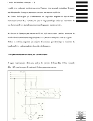 Circuitos de Comandos e Automação - CCA
_______________________________________________________________________________
_______________________________________________________________________________
64 Curso Técnico de Eletrônica
vencida pelo conjugado resistente de carga. Podemos obter a parada instantânea do motor
por dois métodos: frenagem por contracorrente e por corrente retificada.
No sistema de frenagem por contracorrente, um dispositivo acoplado ao eixo do motor
mantém um contato NA, fechado, por ação de força centrífuga, sendo que o momento de
sua abertura pode ser ajustado externamente (força que o mantém aberto).
No sistema de frenagem por corrente retificada, aplica-se corrente contínua ao estator do
motor trifásico obtendo um campo magnético fixo, fazendo com que o rotor (eixo) pare.
Ambos os sistemas requerem um circuito de comando que identifique o momento da
parada e efetive a alimentação do dispositivo de frenagem.
Frenagem de motores trifásicos por contracorrente
A seguir e apresentado e feita uma análise dos circuitos de força (Fig. 1.44) e comando
(Fig. 1.45) para frenagem de motores trifásicos por contracorrente.
 