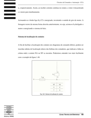 Circuitos de Comandos e Automação - CCA
_______________________________________________________________________________
_______________________________________________________________________________
Curso Técnico de Eletrônica 69
e3, respectivamente. Assim, ao receber corrente contínua no estator, o rotor é desacelerado
e o motor para imediatamente.
Acionando-se o botão liga (b2) C2 e energizado, invertendo o sentido de giro do motor. A
frenagem ocorre da mesma forma descrita anteriormente, ou seja, aciona-se b0 desligado o
motor e energizando o sistema de freio.
Sistema de localização de contatos
A fim de facilitar a localização dos contatos nos diagramas de comando elétrico, podem ser
inseridas tabelas de localização abaixo das bobinas dos contadores, que indicam a linha ou
coluna onde o contato NA ou NF se encontra. Poderemos entender isso mais facilmente
com o exemplo da figura 1.48.
Fig. 1.48 - Sistema de localização de contatos
 