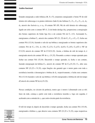 Circuitos de Comandos e Automação - CCA
_______________________________________________________________________________
_______________________________________________________________________________
Curso Técnico de Eletrônica 75
Análise funcional
Estando energizada a rede trifásica (R, S e T), estaremos energizando o borne 95 do relé
térmico de sobrecarga e os pontos inferiores (lado b) das bobinas C1, C11, C12, C13, d1, d2,
d3, através dos fusíveis e21 e e22. O contato NF (95, 96) do relé térmico de sobrecarga,
ligado em série com o contato NF (1, 2) do botão desliga (b0), proporciona a energização
dos bornes superiores do botão liga (b1) e do contato NA de C1 (13). Acionando b1,
energizamos a bobina C1, através dos contatos NF (21, 22) de C1, C12, e C13. C1 fecha seu
contato NA (13,14), fazendo o selo de sua bobina e energizando os bornes superiores dos
contatos NA de C13 (31), d1 (18), C11(13), C12(13), d3(43), C11(43), C12(43) e NF de
C11(31) através do contato NF de C13(31,32). Assim, a bobina do relé de tempo d1 é
energizada através do contato NF de c11 (31,32). Passando a contar o tempo ajustado para
fechar seu contato NA (15,18). Decorrido o tempo ajustado, d1 fecha o seu contato,
fazendo energização da bobina C11 através do contato NF de C12(31,32). C11 abre seus
contatos NF (21,22 e 31,32), cujas funções são garantir que o motor parta com toda a
resistência inserida e desenergizar a bobina de d1, respectivamente, e fecha seus contatos
NA (13,14) fazendo o selo de sua bobina e (43,44) energizando a bobina do relé de tempo
d2 através do contato NF de d3 (31,32).
Nessas condições, no circuito de potência, temos que o motor é alimentado com as três
fases da rede, começa a partir com toda a resistência inserida e, logo em seguida, é
acelerado com a entrada de c11 que curto-circuita parte da resistência.
O relé de tempo d2 depois de decorrido o tempo ajustado, fecha seu contato NA (15,18),
energizando a bobina c12 que absorve seus contatos NF (21,22 e 31,32), cujas respectivas
 