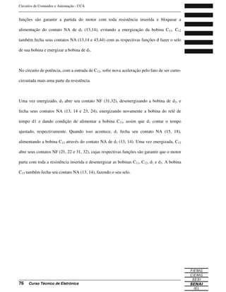 Circuitos de Comandos e Automação - CCA
_______________________________________________________________________________
_______________________________________________________________________________
76 Curso Técnico de Eletrônica
funções são garantir a partida do motor com toda resistência inserida e bloquear a
alimentação do contato NA de d3 (13,14), evitando a energização da bobina C13. C12
também fecha seus contatos NA (13,14 e 43,44) com as respectivas funções d fazer o selo
de sua bobina e energizar a bobina de d3.
No circuito de potência, com a entrada de C12, sofre nova aceleração pelo fato de ser curto-
circuitada mais uma parte da resistência.
Uma vez energizado, d3 abre seu contato NF (31,32), desenergizando a bobina de d2, e
fecha seus contatos NA (13, 14 e 23, 24), energizando novamente a bobina do relé de
tempo d1 e dando condição de alimentar a bobina C13, assim que d1 contar o tempo
ajustado, respectivamente. Quando isso acontece, d1 fecha seu contato NA (15, 18),
alimentando a bobina C13 através do contato NA de d3 (13, 14). Uma vez energizada, C13
abre seus contatos NF (21, 22 e 31, 32), cujas respectivas funções são garantir que o motor
parta com toda a resistência inserida e desenergizar as bobinas C11, C12, d1 e d3. A bobina
C13 também fecha seu contato NA (13, 14), fazendo o seu selo.
 