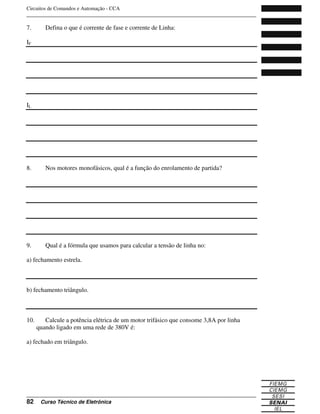 Circuitos de Comandos e Automação - CCA
_______________________________________________________________________________
_______________________________________________________________________________
82 Curso Técnico de Eletrônica
7. Defina o que é corrente de fase e corrente de Linha:
IF
IL
8. Nos motores monofásicos, qual é a função do enrolamento de partida?
9. Qual é a fórmula que usamos para calcular a tensão de linha no:
a) fechamento estrela.
b) fechamento triângulo.
10. Calcule a potência elétrica de um motor trifásico que consome 3,8A por linha
quando ligado em uma rede de 380V é:
a) fechado em triângulo.
 