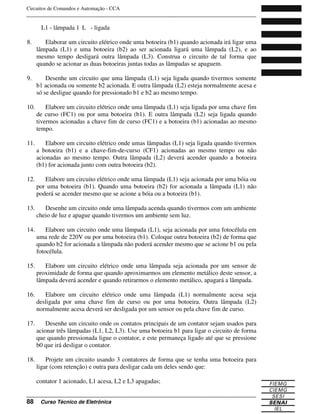 Circuitos de Comandos e Automação - CCA
_______________________________________________________________________________
_______________________________________________________________________________
88 Curso Técnico de Eletrônica
L1 - lâmpada 1 L - ligada
8. Elaborar um circuito elétrico onde uma botoeira (b1) quando acionada irá ligar uma
lâmpada (L1) e uma botoeira (b2) ao ser acionada ligará uma lâmpada (L2), e ao
mesmo tempo desligará outra lâmpada (L3). Construa o circuito de tal forma que
quando se acionar as duas botoeiras juntas todas as lâmpadas se apaguem.
9. Desenhe um circuito que uma lâmpada (L1) seja ligada quando tivermos somente
b1 acionada ou somente b2 acionada. E outra lâmpada (L2) esteja normalmente acesa e
só se desligue quando for pressionado b1 e b2 ao mesmo tempo.
10. Elabore um circuito elétrico onde uma lâmpada (L1) seja ligada por uma chave fim
de curso (FC1) ou por uma botoeira (b1). E outra lâmpada (L2) seja ligada quando
tivermos acionadas a chave fim de curso (FC1) e a botoeira (b1) acionadas ao mesmo
tempo.
11. Elabore um circuito elétrico onde umas lâmpadas (L1) seja ligada quando tivermos
a botoeira (b1) e a chave-fim-de-curso (CF1) acionadas ao mesmo tempo ou não
acionadas ao mesmo tempo. Outra lâmpada (L2) deverá acender quando a botoeira
(b1) for acionada junto com outra botoeira (b2).
12. Elabore um circuito elétrico onde uma lâmpada (L1) seja acionada por uma bóia ou
por uma botoeira (b1). Quando uma botoeira (b2) for acionada a lâmpada (L1) não
poderá se acender mesmo que se acione a bóia ou a botoeira (b1).
13. Desenhe um circuito onde uma lâmpada acenda quando tivermos com um ambiente
cheio de luz e apague quando tivermos um ambiente sem luz.
14. Elabore um circuito onde uma lâmpada (L1), seja acionada por uma fotocélula em
uma rede de 220V ou por uma botoeira (b1). Coloque outra botoeira (b2) de forma que
quando b2 for acionada a lâmpada não poderá acender mesmo que se acione b1 ou pela
fotocélula.
15. Elabore um circuito elétrico onde uma lâmpada seja acionada por um sensor de
proximidade de forma que quando aproximarmos um elemento metálico deste sensor, a
lâmpada deverá acender e quando retirarmos o elemento metálico, apagará a lâmpada.
16. Elabore um circuito elétrico onde uma lâmpada (L1) normalmente acesa seja
desligada por uma chave fim de curso ou por uma botoeira. Outra lâmpada (L2)
normalmente acesa deverá ser desligada por um sensor ou pela chave fim de curso.
17. Desenhe um circuito onde os contatos principais de um contator sejam usados para
acionar três lâmpadas (L1, L2, L3). Use uma botoeira b1 para ligar o circuito de forma
que quando pressionada ligue o contator, e este permaneça ligado até que se pressione
b0 que irá desligar o contator.
18. Projete um circuito usando 3 contatores de forma que se tenha uma botoeira para
ligar (com retenção) e outra para desligar cada um deles sendo que:
contator 1 acionado, L1 acesa, L2 e L3 apagadas;
 