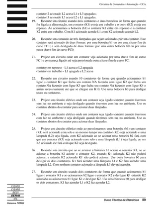 Circuitos de Comandos e Automação - CCA
_______________________________________________________________________________
_______________________________________________________________________________
Curso Técnico de Eletrônica 89
contator 2 acionado L2 acesa L1 e L3 apagadas;
contator 3 acionado L3 acesa L2 e L1 apagadas.
19. Desenhe um circuito usando dois contatores e duas botoeiras de forma que quando
for ligada a alimentação, um contator (K1) esteja em trabalho e o outro (K2) esteja em
repouso. Ao acionarmos a botoeira (b1) o contator K1 entre em repouso e o contator
K2 entre em trabalho. Com K1 acionado acende L1; com K2 acionado acende L2.
20. Desenhe um comando de três lâmpadas que sejam acionadas por um contator. Este
contator será acionado de duas formas: por uma botoeira b1 ou por uma chave fim de
curso FC1; e será desligado de duas formas: por uma outra botoeira b0 ou por uma
outra chave fim de curso FC0.
21. Projete um circuito onde um contator seja acionado por uma chave fim de curso
FC1 e permaneça ligado até seja pressionada outra chave fim de curso FC:
contator em repouso - L1 acesa e L2 apagada
contator em trabalho - L1 apagada e L2 acesa
22. Desenhe um circuito usando 10 contatores de forma que quando acionarmos b1
ligue o contator K1 que fecha seu contato NA fazendo com ligue K2 que fecha seu
contato NA fazendo com ligue K3 que fecha seu contato NA fazendo com ligue K4 e
assim sucessivamente ate que se chegue em K10. Use uma botoeira b0 para desligar
todos os contatores.
23. Projete um circuito elétrico onde um contator seja ligado somente quando tivermos
sem luz no ambiente e seja desligado quando tivermos com luz no ambiente. Use os
contatos abertos do contator para acionar duas lâmpadas.
24. Projete um circuito elétrico onde um contator seja ligado somente quando tivermos
com luz no ambiente e seja desligado quando tivermos sem luz no ambiente. Use os
contatos abertos do contator para acionar duas lâmpadas.
25. Projete um circuito elétrico onde ao pressionarmos uma botoeira (b1) um contator
(K1) será acionado com selo e ao mesmo tempo um contator (K2) seja acionado e uma
lâmpada (L2) seja ligada, com K2 acionado ao se acionar uma botoeira b2 fará com
que um contator (K3) seja acionado com selo e uma lâmpada (L1) seja ligada, ao ser
K3 acionado ele fará com que K2 seja desligado.
26. Desenhe um circuito que ao se acionar a botoeira b1 acione o contator K1, ao se
acionar a botoeira b2 acione o contator K2, estando K1 acionada K2 não poderá
acionar, e estando K2 acionado K1 não poderá acionar. Use outra botoeira b0 para
desligar os dois contatores. K1 fará acender uma lâmpada L1 e K2 fará acender uma
lâmpada L2. Com nenhum contator acionado a lâmpada L3 deverá acender.
27. Desenhe um circuito usando dois contatores de forma que quando acionarmos b1
ligue o contator K1 e ao acionarmos b2 ligue o contator K2 e desligue K1 estando K2
acionado ao acionarmos b1 ligue K1 e desligue K2. Use uma botoeira b0 para desligar
os dois contatores. K1 faz acender L1 e K2 faz acender L2.
 