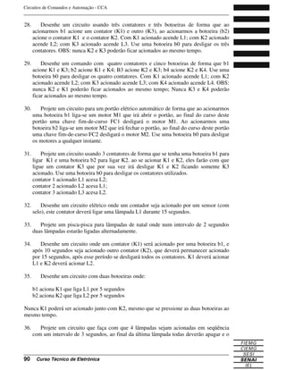 Circuitos de Comandos e Automação - CCA
_______________________________________________________________________________
_______________________________________________________________________________
90 Curso Técnico de Eletrônica
28. Desenhe um circuito usando três contatores e três botoeiras de forma que ao
acionarmos b1 acione um contator (K1) e outro (K3), ao acionarmos a botoeira (b2)
acione o contator K1 e o contator K2. Com K1 acionado acende L1; com K2 acionado
acende L2; com K3 acionado acende L3. Use uma botoeira b0 para desligar os três
contatores. OBS: nunca K2 e K3 poderão ficar acionados ao mesmo tempo.
29. Desenhe um comando com quatro contatores e cinco botoeiras de forma que b1
acione K1 e K3; b2 acione K1 e K4; B3 acione K2 e K3; b4 acione K2 e K4. Use uma
botoeira b0 para desligar os quatro contatores. Com K1 acionado acende L1; com K2
acionado acende L2; com K3 acionado acende L3; com K4 acionado acende L4. OBS:
nunca K2 e K1 poderão ficar acionados ao mesmo tempo; Nunca K3 e K4 poderão
ficar acionados ao mesmo tempo.
30. Projete um circuito para um portão elétrico automático de forma que ao acionarmos
uma botoeira b1 liga-se um motor M1 que irá abrir o portão, ao final do curso deste
portão uma chave fim-de-curso FC1 desligará o motor M1. Ao acionarmos uma
botoeira b2 liga-se um motor M2 que irá fechar o portão, ao final do curso deste portão
uma chave fim-de-curso FC2 desligará o motor M2. Use uma botoeira b0 para desligar
os motores a qualquer instante.
31. Projete um circuito usando 3 contatores de forma que se tenha uma botoeira b1 para
ligar K1 e uma botoeira b2 para ligar K2. ao se acionar K1 e K2, eles farão com que
ligue um contator K3 que por sua vez irá desligar K1 e K2 ficando somente K3
acionado. Use uma botoeira b0 para desligar os contatores utilizados.
contator 1 acionado L1 acesa L2;
contator 2 acionado L2 acesa L1;
contator 3 acionado L3 acesa L2.
32. Desenhe um circuito elétrico onde um contador seja acionado por um sensor (com
selo), este contator deverá ligar uma lâmpada L1 durante 15 segundos.
33. Projete um pisca-pisca para lâmpadas de natal onde num intervalo de 2 segundos
duas lâmpadas estarão ligadas alternadamente.
34. Desenhe um circuito onde um contator (K1) será acionado por uma botoeira b1, e
após 10 segundos seja acionado outro contator (K2), que deverá permanecer acionado
por 15 segundos, após esse período se desligará todos os contatores. K1 deverá acionar
L1 e K2 deverá acionar L2.
35. Desenhe um circuito com duas botoeiras onde:
b1 aciona K1 que liga L1 por 5 segundos
b2 aciona K2 que liga L2 por 5 segundos
Nunca K1 poderá ser acionado junto com K2, mesmo que se pressione as duas botoeiras ao
mesmo tempo.
36. Projete um circuito que faça com que 4 lâmpadas sejam acionadas em seqüência
com um intervalo de 3 segundos, ao final da última lâmpada todas deverão apagar e o
 