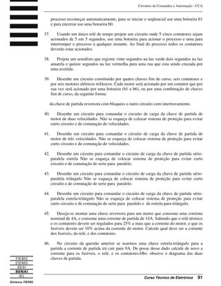 Circuitos de Comandos e Automação - CCA
_______________________________________________________________________________
_______________________________________________________________________________
Curso Técnico de Eletrônica 91
processo recomeçar automaticamente, para se iniciar o seqüencial use uma botoeira b1
e para encerrar use uma botoeira b0.
37. Usando um único relé de tempo projete um circuito onde 5 cinco contatores sejam
acionados de 5 em 5 segundos, use uma botoeira para acionar o processo e uma para
interromper o processo a qualquer instante. Ao final do processo todos os contatores
deverão estar acionados.
38. Projete um semáforo que registre vinte segundos na luz verde dois segundos na luz
amarela e quinze segundos na luz vermelha para uma rua que esta sendo cruzada por
uma avenida.
39. Desenhe um circuito constituído por quatro chaves fim de curso, seis contatores e
por seis motores elétricos trifásicos. Cada motor será acionado por um contator que por
sua vez será acionado por uma botoeira (b1 a b6), ou por uma combinação de chaves
fim de curso, da seguinte forma:
da chave de partida reversora com bloqueio e outro circuito com intertravamento.
40. Desenhe um circuito para comandar o circuito de carga da chave de partida de
motor de duas velocidades. Não se esqueça de colocar sistema de proteção para evitar
curto circuito e de comutação de velocidades.
41. Desenhe um circuito para comandar o circuito de carga da chave de partida de
motor de três velocidades. Não se esqueça de colocar sistema de proteção para evitar
curto circuito e de comutação de velocidades.
42. Desenhe um circuito para comandar o circuito de carga da chave de partida série-
paralela estrela Não se esqueça de colocar sistema de proteção para evitar curto
circuito e de comutação de serie para paralelo.
43. Desenhe um circuito para comandar o circuito de carga da chave de partida série-
paralela triângulo Não se esqueça de colocar sistema de proteção para evitar curto
circuito e de comutação de serie para paralelo.
44. Desenhe um circuito para comandar o circuito de carga da chave de partida série-
paralela estrela-triângulo Não se esqueça de colocar sistema de proteção para evitar
curto circuito e de comutação de serie para paralelo e de estrela para triângulo.
45. Deseja-se montar uma chave reversora para um motor que consome uma corrente
nominal de 4A, e consome uma corrente de partida de 14A. Sabendo que o relé térmico
e os contatores devem ser regulados para 25% a mais que a corrente do motor, e que os
fusíveis devem ser 10% acima da corrente do motor. Calcule qual deve ser a corrente
dos fusíveis, do relé, e dos contatores.
46. No circuito da questão anterior se usarmos uma chave estrela-triângulo para a
partida a corrente de partida irá cair para 9A. De posse desse dado calcule de novo a
corrente para os fusíveis, o relé, e os contatores.Obs: observe o diagrama das duas
chaves de partida.
 