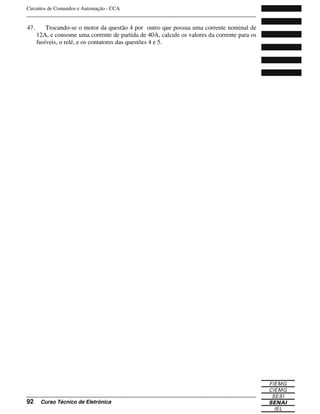 Circuitos de Comandos e Automação - CCA
_______________________________________________________________________________
_______________________________________________________________________________
92 Curso Técnico de Eletrônica
47. Trocando-se o motor da questão 4 por outro que possua uma corrente nominal de
12A, e consome uma corrente de partida de 40A, calcule os valores da corrente para os
fusíveis, o relé, e os contatores das questões 4 e 5.
 