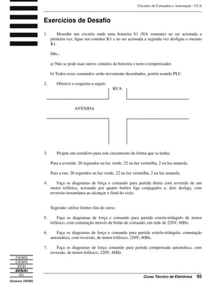 Circuitos de Comandos e Automação - CCA
_______________________________________________________________________________
_______________________________________________________________________________
Curso Técnico de Eletrônica 93
Exercícios de Desafio
1. Desenhe um circuito onde uma botoeira b1 (NA somente) ao ser acionada a
primeira vez, ligue um contator K1 e ao ser acionada a segunda vez desligue o mesmo
K1.
Obs.:
a) Não se pode usar outros contatos da botoeira e nem o temporizador.
b) Todos esses comandos serão novamente desenhados, porém usando PLC.
2. Observe o esquema a seguir:
RUA
AVENIDA
3. Projete um semáforo para este cruzamento de forma que se tenha:
Para a avenida: 20 segundos na luz verde, 22 na luz vermelha, 2 na luz amarela.
Para a rua: 20 segundos na luz verde, 22 na luz vermelha, 2 na luz amarela.
4. Faça os diagramas de força e comando para partida direta com reversão de um
motor trifásico, acionado por quatro botões liga conjugados e, dois desliga, com
reversão instantânea ao alcançar o final do ciclo.
Sugestão: utilize limites fim de curso.
5. Faça os diagramas de força e comando para partida estrela-triângulo de motor
trifásico, com comutação através de botão de comando, em rede de 220V, 60Hz.
6. Faça os diagramas de força e comando para partida estrela-triângulo, comutação
automática, com reversão, de motor trifásico, 220V, 60Hz.
7. Faça os diagramas de força comando para partida compensada automática, com
reversão, de motor trifásico, 220V, 60Hz.
 