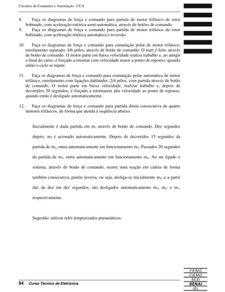 Circuitos de Comandos e Automação - CCA
_______________________________________________________________________________
_______________________________________________________________________________
94 Curso Técnico de Eletrônica
8. Faça os diagramas de força e comando para partida de motor trifásico de rotor
bobinado, com aceleração rotórica semi-automática, através de botões de comando.
9. Faça os diagramas de força e comando para partida de motor trifásico de rotor
bobinado, com aceleração retórica automática e reversão.
10. Faça os diagramas de força e comando para comutação polar de motor trifásico,
enrolamento separado, 4/6 pólos, através de botão de comando. O start é feito através
de botão de comando. O motor parte em baixa velocidade realiza trabalho e, ao atingir
o final do curso, é forçado a retornar com velocidade maior a ponto de repouso, quando
então o ciclo se repete.
11. Faça os diagramas de força e comando para comutação polar automática de motor
trifásico, enrolamento com ligações dahlander, 2/4 pólos, com partida através de botão
de comando. O motor parte em baixa velocidade, realizar trabalho e, depois de
decorridos 20 segundos, é forçado a retornarem alta velocidade ao ponto de repouso,
quando então é desligado automaticamente.
12. Faça os diagramas de força e comando para partida direta consecutiva de quatro
motores trifásicos, de forma que atenda à seqüência abaixo.
Inicialmente é dada partida em m1 através de botão de comando. Dez segundos
depois, m2 é acionado automaticamente. Depois de decorridos 15 segundos da
partida de m2, entra automaticamente em funcionamento m3. Passados 20 segundos
da partida de m3, entra automaticamente em funcionamento m4. Ao ser ligado o
sistema, através de botão de comando, ocorre uma reação em cadeia de forma
também consecutiva, porém inversa, ou seja, desliga-se inicialmente m4, e a partir
daí, de dez em dez segundos, são desligados automaticamente m3, m2, e m1,
respectivamente.
Sugestão: utilizar relés temporizados pneumáticos.
 