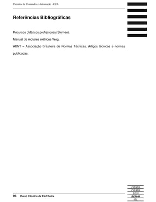 Circuitos de Comandos e Automação - CCA
_______________________________________________________________________________
_______________________________________________________________________________
96 Curso Técnico de Eletrônica
Referências Bibliográficas
Recursos didáticos profissionais Siemens.
Manual de motores elétricos Weg.
ABNT – Associação Brasileira de Normas Técnicas. Artigos técnicos e normas
publicadas.
 