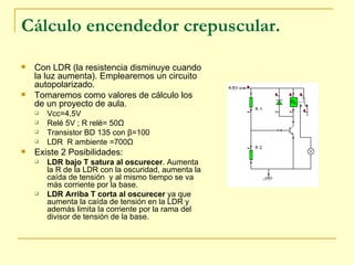 Cálculo encendedor crepuscular. Con LDR (la resistencia disminuye cuando la luz aumenta). Emplearemos un circuito autopolarizado. Tomaremos como valores de cálculo los de un proyecto de aula. Vcc=4,5V  Relé 5V ; R relé= 50 Ω Transistor BD 135 con  β =100 LDR  R ambiente =700 Ω Existe 2 Posibilidades: LDR bajo T satura al oscurecer . Aumenta la R de la LDR con la oscuridad, aumenta la caída de tensión  y al mismo tiempo se va más corriente por la base. LDR Arriba T corta al oscurecer  ya que aumenta la caída de tensión en la LDR y además limita la corriente por la rama del divisor de tensión de la base. 