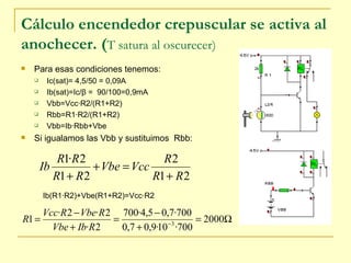 Cálculo encendedor crepuscular se activa al anochecer. ( T satura al oscurecer)   Para esas condiciones tenemos: Ic(sat)= 4,5/50 = 0,09A Ib(sat)=Ic/ β  =  90/100=0,9mA Vbb=Vcc·R2/(R1+R2) Rbb=R1·R2/(R1+R2) Vbb=Ib·Rbb+Vbe Si igualamos las Vbb y sustituimos  Rbb: Ib(R1·R2)+Vbe(R1+R2)=Vcc·R2 
