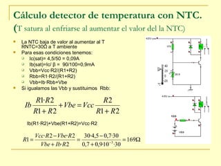 Cálculo detector de temperatura con NTC. ( T satura al enfriarse al aumentar el valor del la NTC)  La NTC baja de valor al aumentar al T RNTC=30 Ω  a T ambiente Para esas condiciones tenemos: Ic(sat)= 4,5/50 = 0,09A Ib(sat)=Ic/  β  =  90/100=0,9mA Vbb=Vcc·R2/(R1+R2) Rbb=R1·R2/(R1+R2) Vbb=Ib·Rbb+Vbe Si igualamos las Vbb y sustituimos  Rbb: Ib(R1·R2)+Vbe(R1+R2)=Vcc·R2 