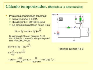 Cálculo temporizador.  (Retardo a la desconexión )   Para esas condiciones tenemos: Ic(sat)= 4,5/50 = 0,09A Ib(sat)=Ic/  β  =  90/100=0,9mA La tensión instantánea en un C es: Si queremos t=10seg y hacemos R=1K ; Vr=1·0,9=0,9V. La tensión a la que llegará C será  Vc=0,9+0,7=1,6V Tenemos que fijar R o C 
