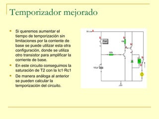 Temporizador mejorado Si queremos aumentar el tiempo de temporización sin limitaciones por la corriente de base se puede utilizar esta otra configuración, donde se utiliza otro transistor para amplificar la corriente de base. En este circuito conseguimos la saturación de T2 con la Ic1·Rc1 De manera análoga al anterior se pueden calcular la temporización del circuito. 